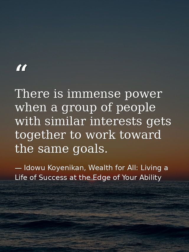There is immense power when a group of people with similar interests gets together to work toward the same goals. — Idowu Koyenikan, Wealth for All: Living a Life of Success at the Edge of Your Ability