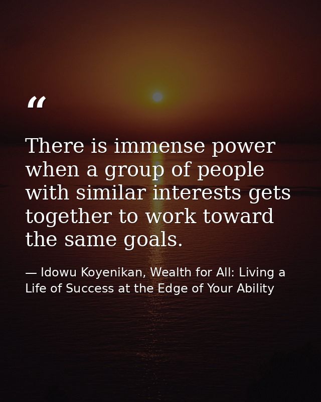 There is immense power when a group of people with similar interests gets together to work toward the same goals. — Idowu Koyenikan, Wealth for All: Living a Life of Success at the Edge of Your Ability