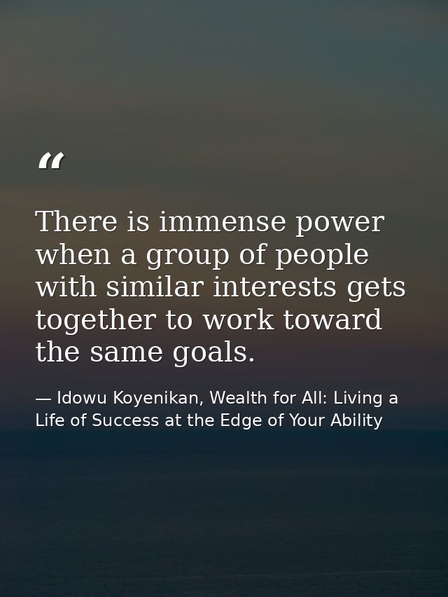 There is immense power when a group of people with similar interests gets together to work toward the same goals. — Idowu Koyenikan, Wealth for All: Living a Life of Success at the Edge of Your Ability