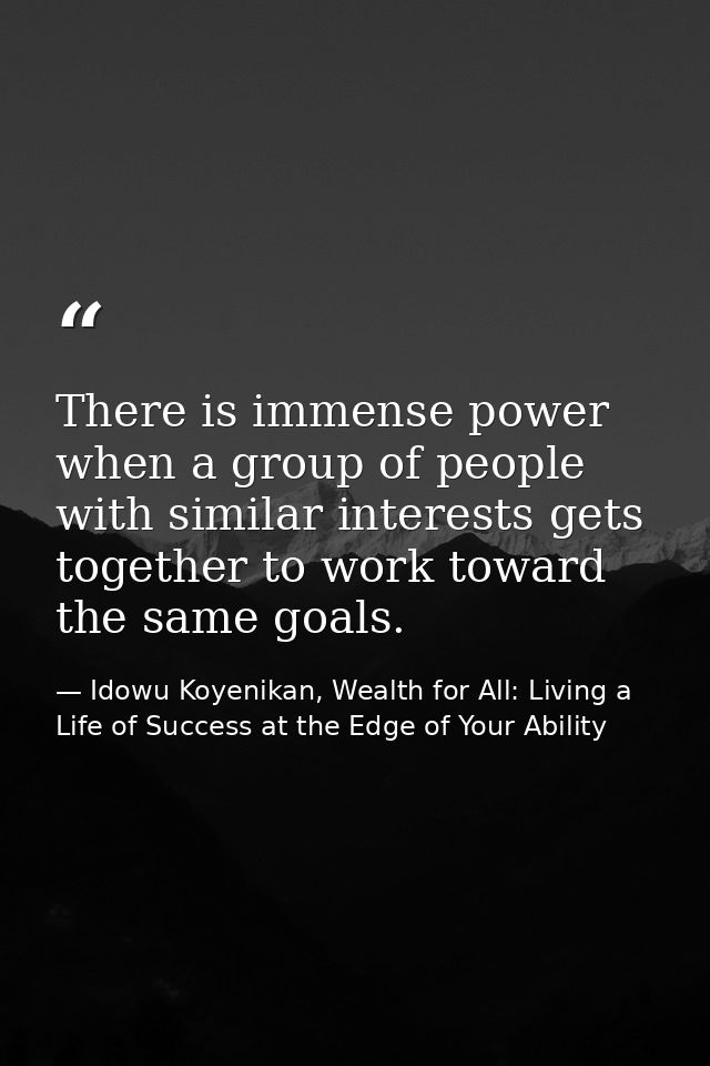 There is immense power when a group of people with similar interests gets together to work toward the same goals. — Idowu Koyenikan, Wealth for All: Living a Life of Success at the Edge of Your Ability