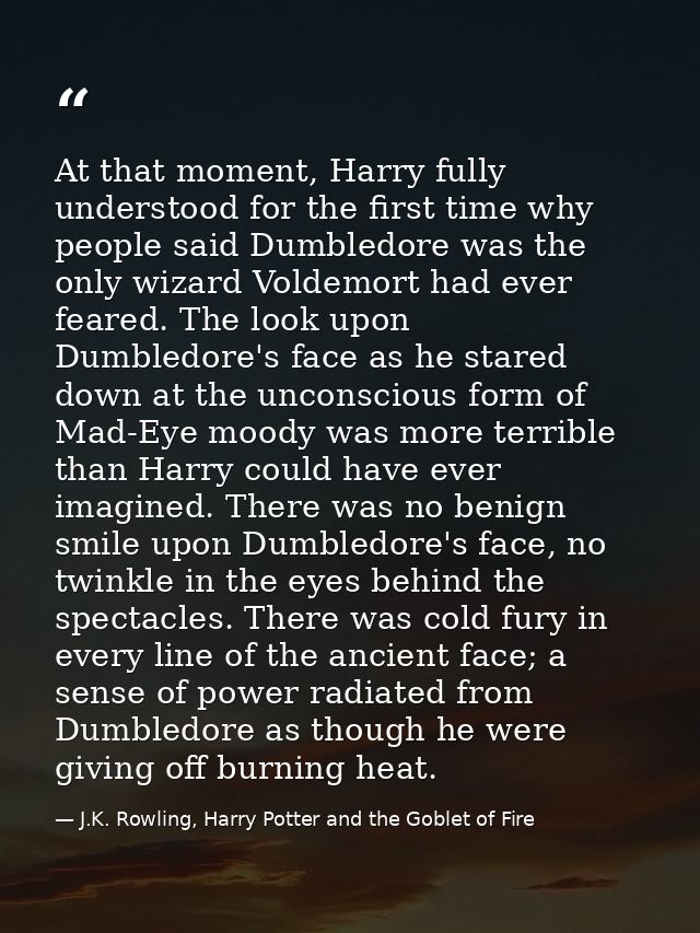 At that moment, Harry fully understood for the first time why people said Dumbledore was the only wizard Voldemort had e — J.K. Rowling, Harry Potter and the Goblet of Fire