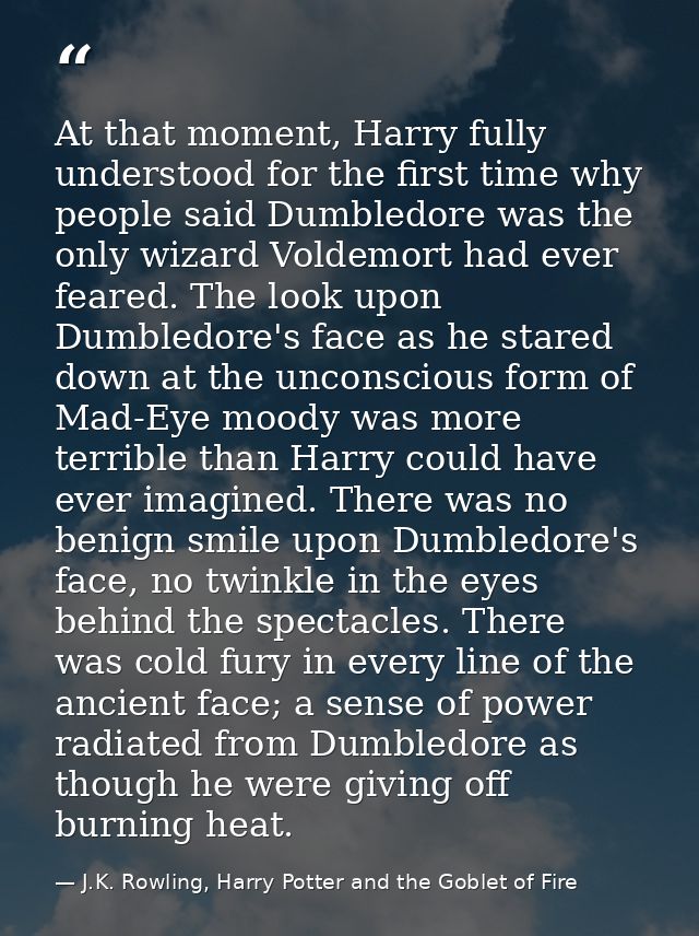 At that moment, Harry fully understood for the first time why people said Dumbledore was the only wizard Voldemort had e — J.K. Rowling, Harry Potter and the Goblet of Fire