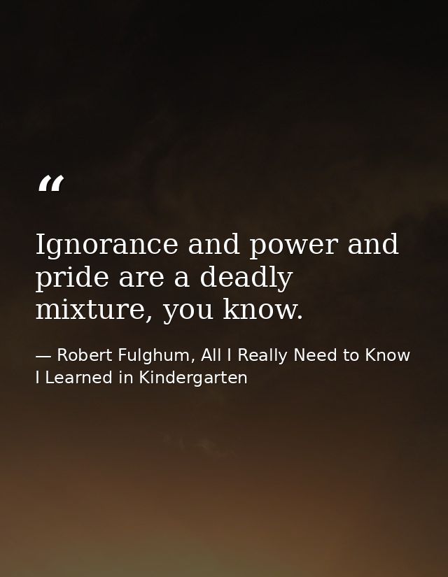 Ignorance and power and pride are a deadly mixture, you know. — Robert Fulghum, All I Really Need to Know I Learned in Kindergarten