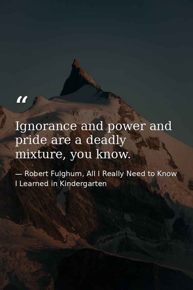 Ignorance and power and pride are a deadly mixture, you know. — Robert Fulghum, All I Really Need to Know I Learned in Kindergarten
