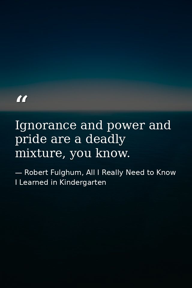 Ignorance and power and pride are a deadly mixture, you know. — Robert Fulghum, All I Really Need to Know I Learned in Kindergarten