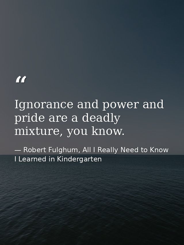 Ignorance and power and pride are a deadly mixture, you know. — Robert Fulghum, All I Really Need to Know I Learned in Kindergarten