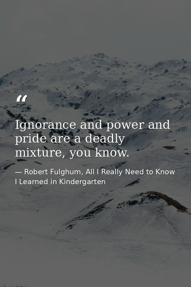 Ignorance and power and pride are a deadly mixture, you know. — Robert Fulghum, All I Really Need to Know I Learned in Kindergarten
