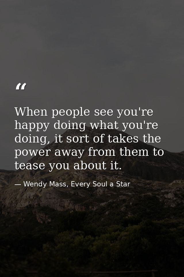 When people see you're happy doing what you're doing, it sort of takes the power away from them to tease you about it. — Wendy Mass, Every Soul a Star