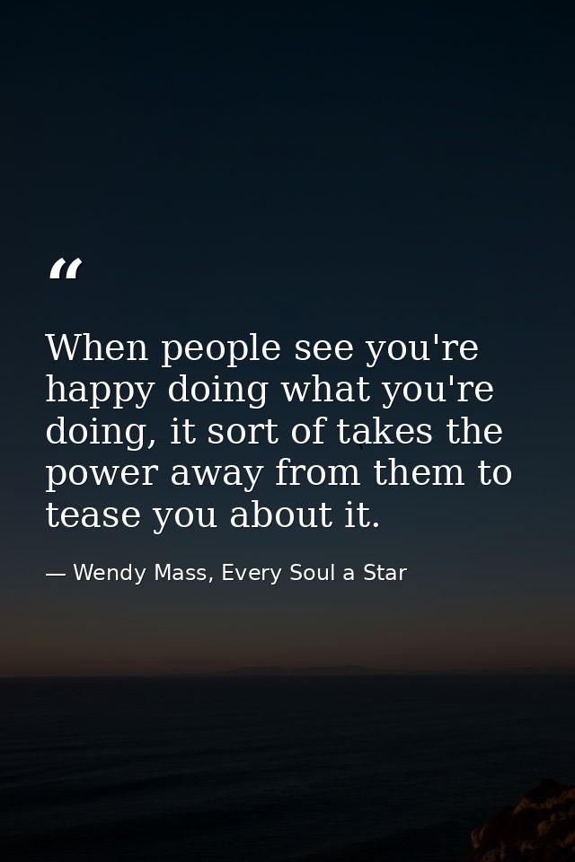 When people see you're happy doing what you're doing, it sort of takes the power away from them to tease you about it. — Wendy Mass, Every Soul a Star