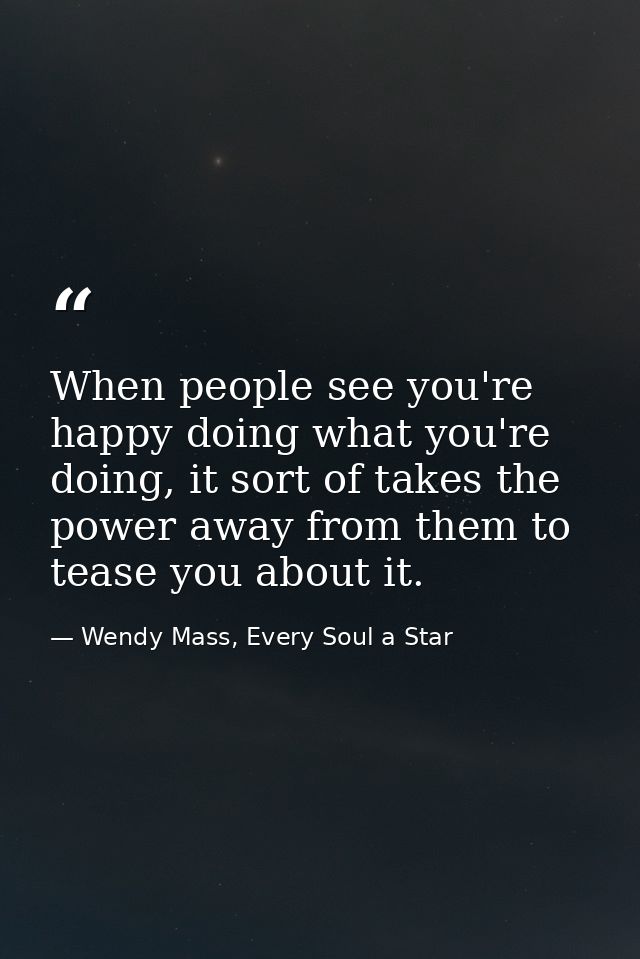 When people see you're happy doing what you're doing, it sort of takes the power away from them to tease you about it. — Wendy Mass, Every Soul a Star