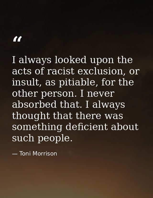 I always looked upon the acts of racist exclusion, or insult, as pitiable, for the other person. I never absorbed that.  — Toni Morrison