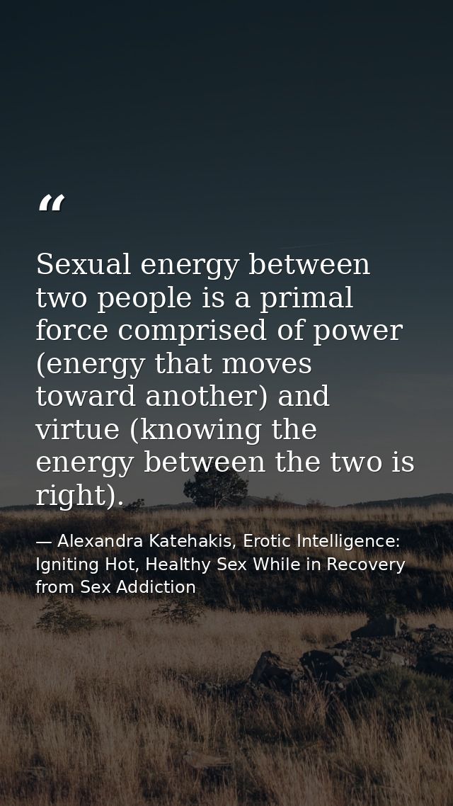 Sexual energy between two people is a primal force comprised of power (energy that moves toward another) and virtue (kno — Alexandra Katehakis, Erotic Intelligence: Igniting Hot, Healthy Sex While in Recovery from Sex Addiction