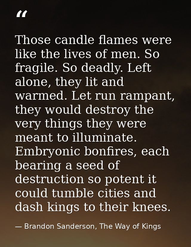Those candle flames were like the lives of men. So fragile. So deadly. Left alone, they lit and warmed. Let run rampant, — Brandon Sanderson, The Way of Kings
