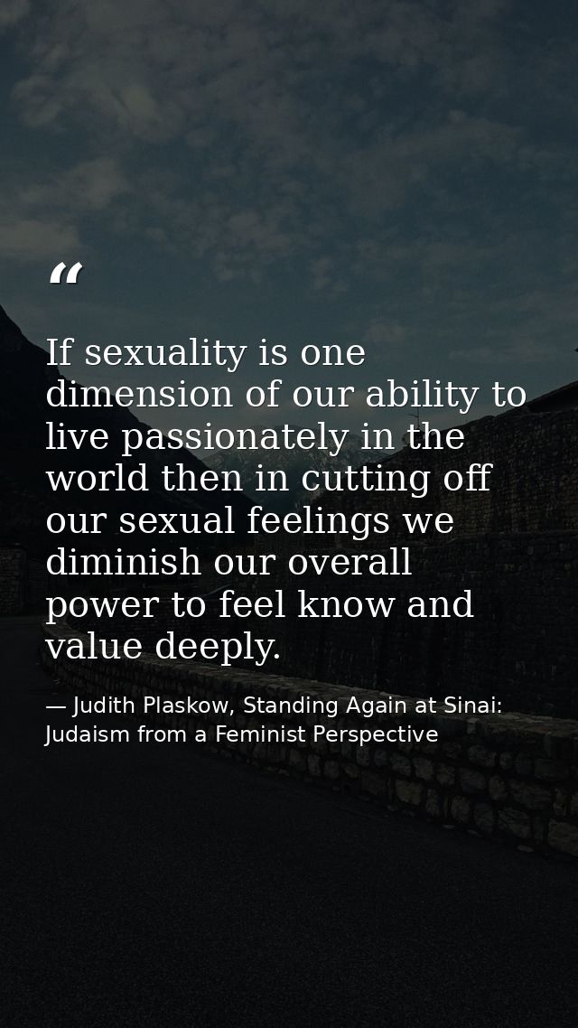 If sexuality is one dimension of our ability to live passionately in the world then in cutting off our sexual feelings w — Judith Plaskow, Standing Again at Sinai: Judaism from a Feminist Perspective