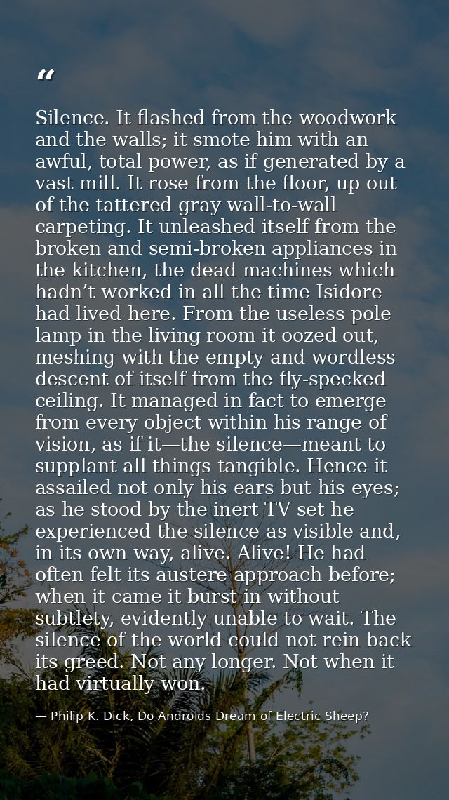 Silence. It flashed from the woodwork and the walls; it smote him with an awful, total power, as if generated by a vast  — Philip K. Dick, Do Androids Dream of Electric Sheep?
