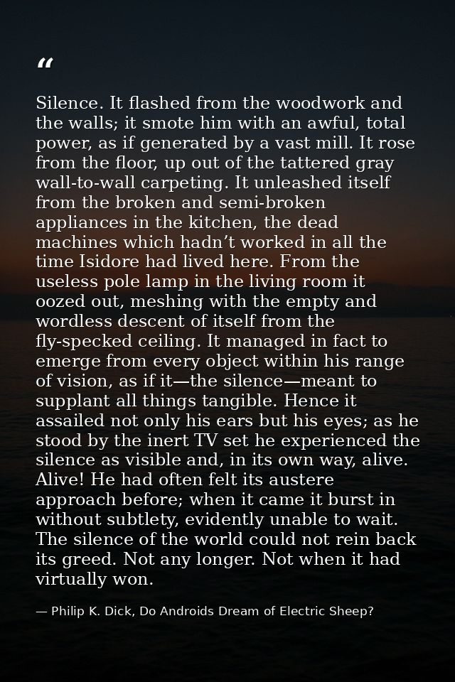 Silence. It flashed from the woodwork and the walls; it smote him with an awful, total power, as if generated by a vast  — Philip K. Dick, Do Androids Dream of Electric Sheep?