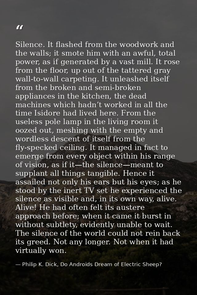 Silence. It flashed from the woodwork and the walls; it smote him with an awful, total power, as if generated by a vast  — Philip K. Dick, Do Androids Dream of Electric Sheep?