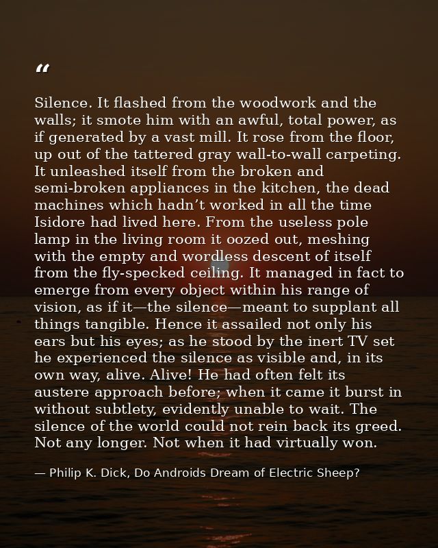 Silence. It flashed from the woodwork and the walls; it smote him with an awful, total power, as if generated by a vast  — Philip K. Dick, Do Androids Dream of Electric Sheep?