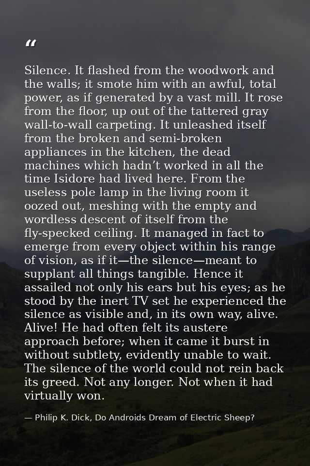 Silence. It flashed from the woodwork and the walls; it smote him with an awful, total power, as if generated by a vast  — Philip K. Dick, Do Androids Dream of Electric Sheep?