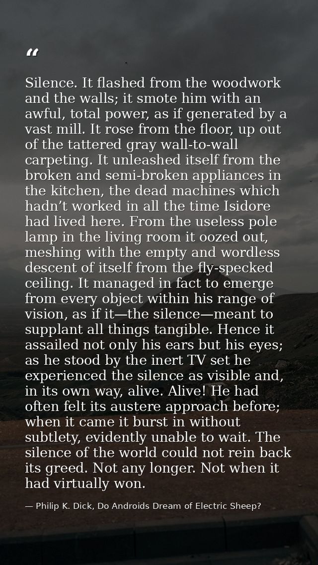 Silence. It flashed from the woodwork and the walls; it smote him with an awful, total power, as if generated by a vast  — Philip K. Dick, Do Androids Dream of Electric Sheep?