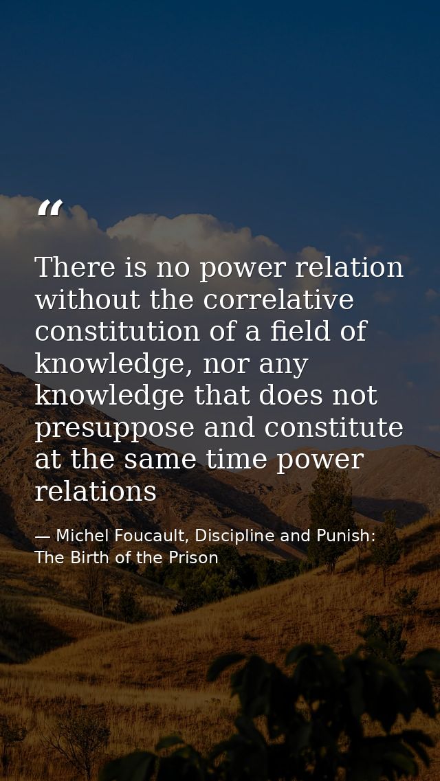 There is no power relation without the correlative constitution of a field of knowledge, nor any knowledge that does not — Michel Foucault, Discipline and Punish: The Birth of the Prison