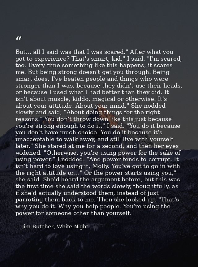 But… all I said was that I was scared." After what you got to experience? That's smart, kid," I said. "I'm scared, too.  — Jim Butcher, White Night