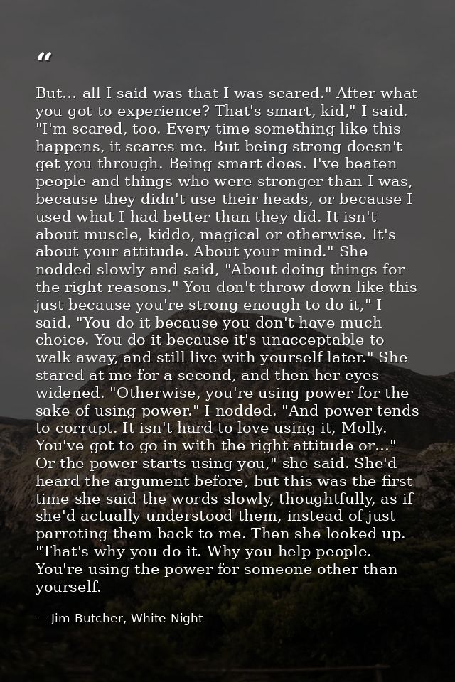 But… all I said was that I was scared." After what you got to experience? That's smart, kid," I said. "I'm scared, too.  — Jim Butcher, White Night