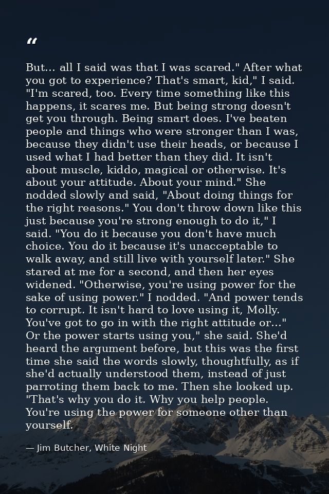 But… all I said was that I was scared." After what you got to experience? That's smart, kid," I said. "I'm scared, too.  — Jim Butcher, White Night
