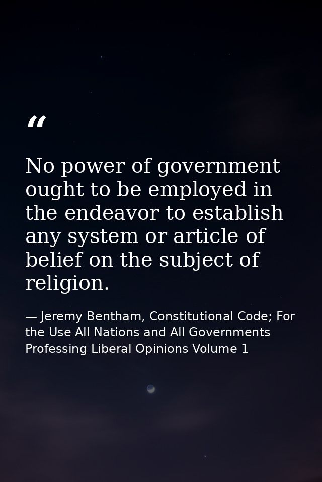 No power of government ought to be employed in the endeavor to establish any system or article of belief on the subject  — Jeremy Bentham, Constitutional Code; For the Use All Nations and All Governments Professing Liberal Opinions Volume 1