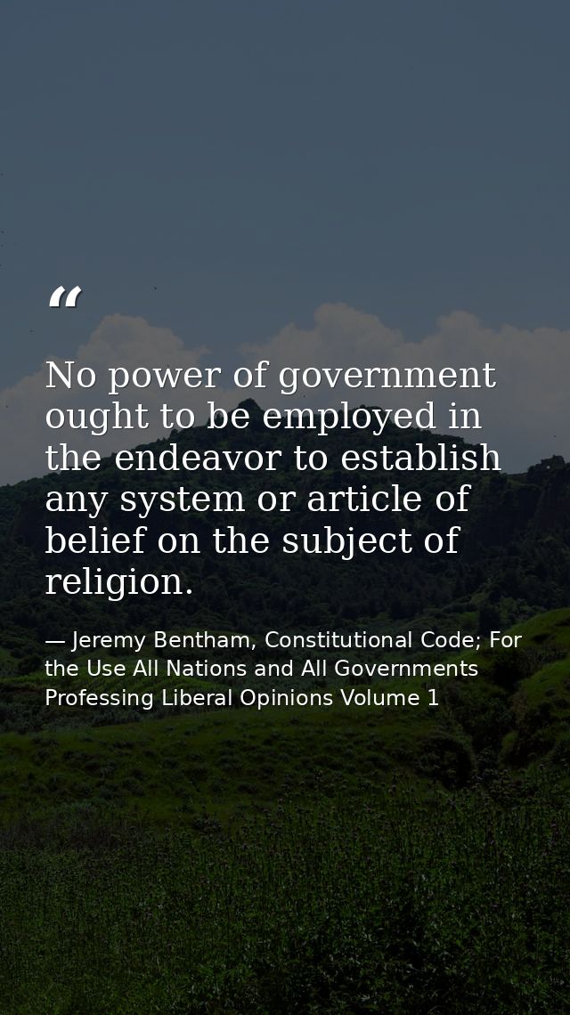 No power of government ought to be employed in the endeavor to establish any system or article of belief on the subject  — Jeremy Bentham, Constitutional Code; For the Use All Nations and All Governments Professing Liberal Opinions Volume 1