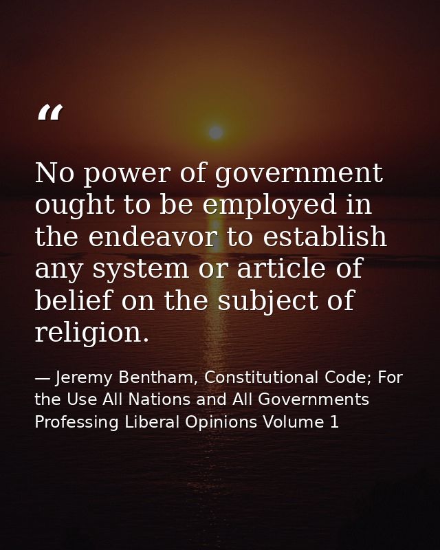 No power of government ought to be employed in the endeavor to establish any system or article of belief on the subject  — Jeremy Bentham, Constitutional Code; For the Use All Nations and All Governments Professing Liberal Opinions Volume 1