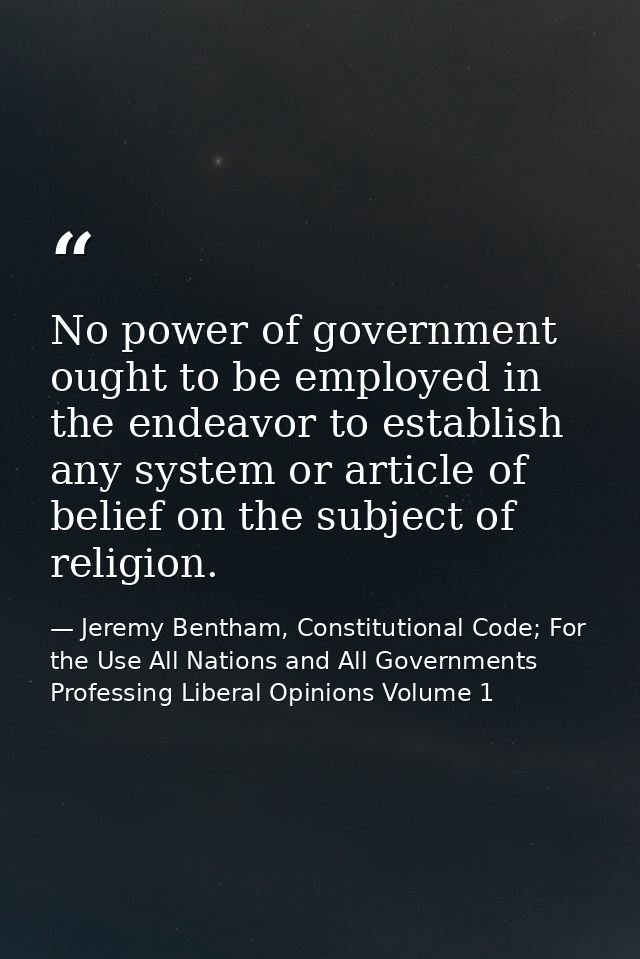 No power of government ought to be employed in the endeavor to establish any system or article of belief on the subject  — Jeremy Bentham, Constitutional Code; For the Use All Nations and All Governments Professing Liberal Opinions Volume 1
