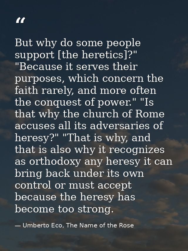 But why do some people support [the heretics]?" "Because it serves their purposes, which concern the faith rarely, and m — Umberto Eco, The Name of the Rose