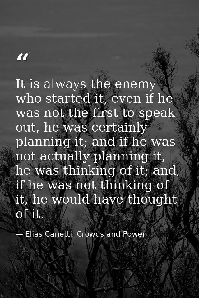 It is always the enemy who started it, even if he was not the first to speak out, he was certainly planning it; and if h — Elias Canetti, Crowds and Power