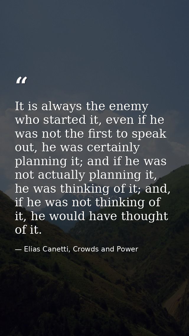 It is always the enemy who started it, even if he was not the first to speak out, he was certainly planning it; and if h — Elias Canetti, Crowds and Power