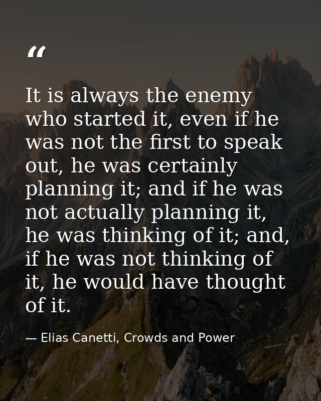 It is always the enemy who started it, even if he was not the first to speak out, he was certainly planning it; and if h — Elias Canetti, Crowds and Power