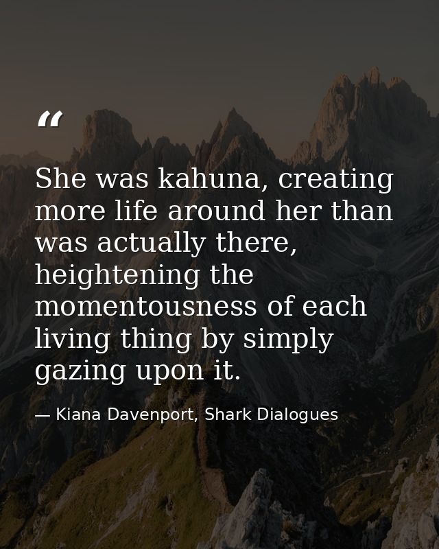 She was kahuna, creating more life around her than was actually there, heightening the momentousness of each living thin — Kiana Davenport, Shark Dialogues