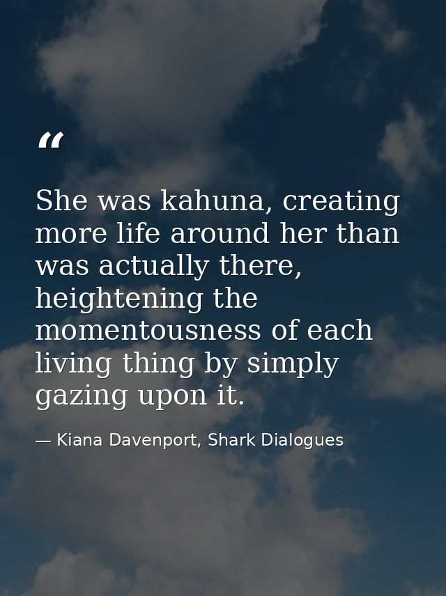 She was kahuna, creating more life around her than was actually there, heightening the momentousness of each living thin — Kiana Davenport, Shark Dialogues