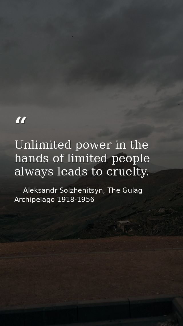 Unlimited power in the hands of limited people always leads to cruelty. — Aleksandr Solzhenitsyn, The Gulag Archipelago 1918-1956