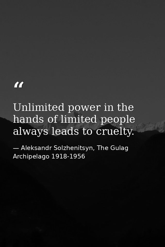 Unlimited power in the hands of limited people always leads to cruelty. — Aleksandr Solzhenitsyn, The Gulag Archipelago 1918-1956