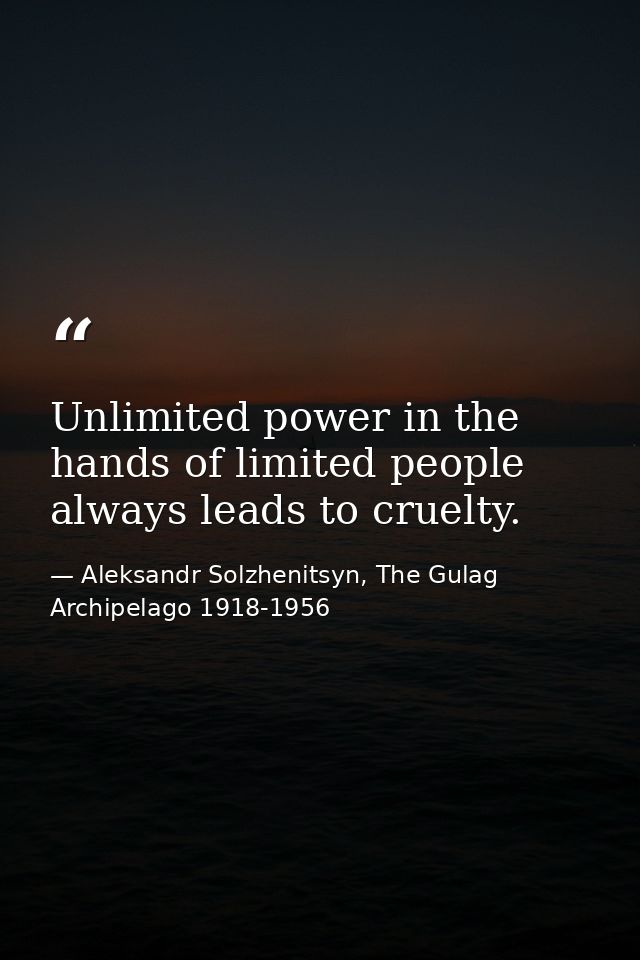 Unlimited power in the hands of limited people always leads to cruelty. — Aleksandr Solzhenitsyn, The Gulag Archipelago 1918-1956