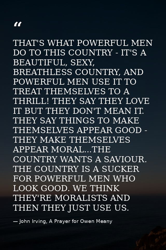 THAT'S WHAT POWERFUL MEN DO TO THIS COUNTRY - IT'S A BEAUTIFUL, SEXY, BREATHLESS COUNTRY, AND POWERFUL MEN USE IT TO TRE — John Irving, A Prayer for Owen Meany