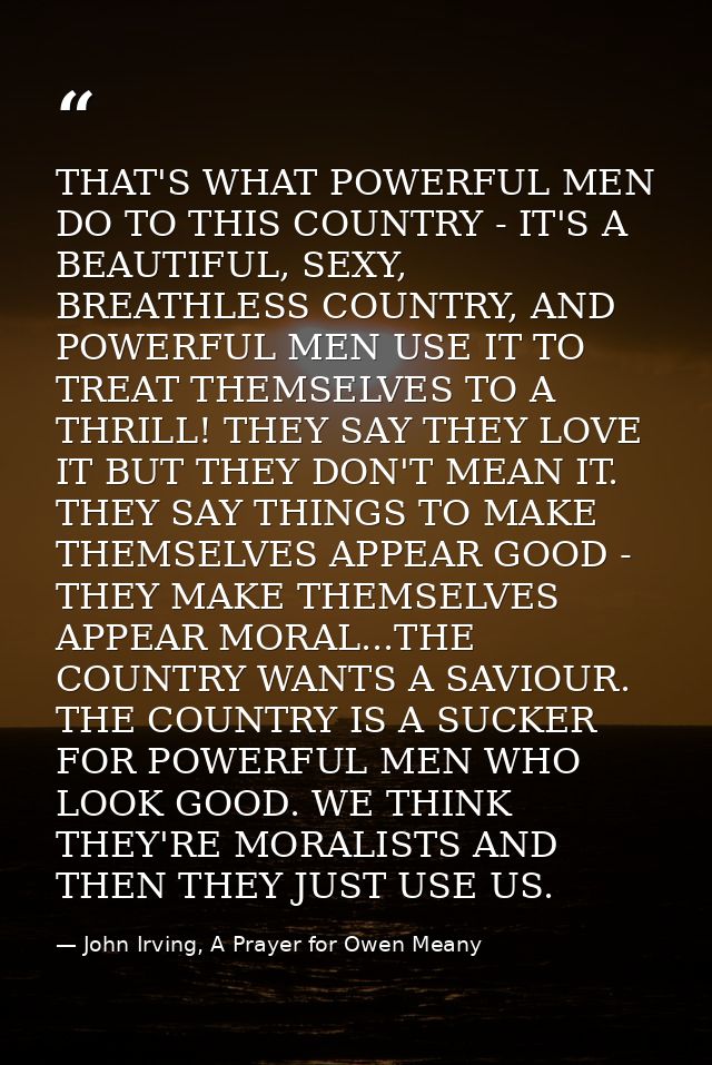 THAT'S WHAT POWERFUL MEN DO TO THIS COUNTRY - IT'S A BEAUTIFUL, SEXY, BREATHLESS COUNTRY, AND POWERFUL MEN USE IT TO TRE — John Irving, A Prayer for Owen Meany