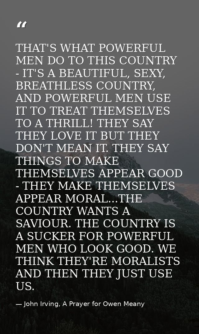THAT'S WHAT POWERFUL MEN DO TO THIS COUNTRY - IT'S A BEAUTIFUL, SEXY, BREATHLESS COUNTRY, AND POWERFUL MEN USE IT TO TRE — John Irving, A Prayer for Owen Meany