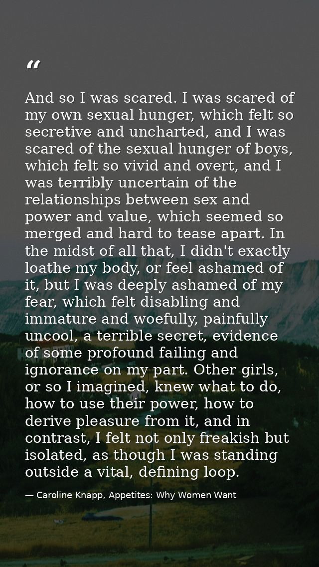 And so I was scared. I was scared of my own sexual hunger, which felt so secretive and uncharted, and I was scared of th — Caroline Knapp, Appetites: Why Women Want