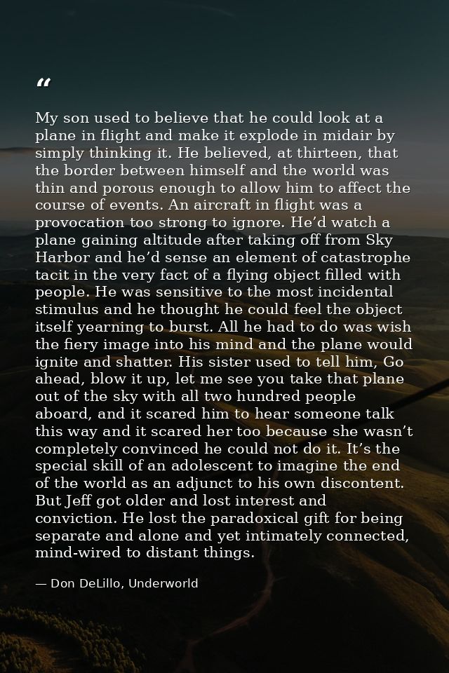My son used to believe that he could look at a plane in flight and make it explode in midair by simply thinking it. He b — Don DeLillo, Underworld