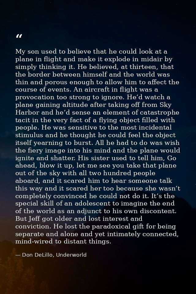 My son used to believe that he could look at a plane in flight and make it explode in midair by simply thinking it. He b — Don DeLillo, Underworld