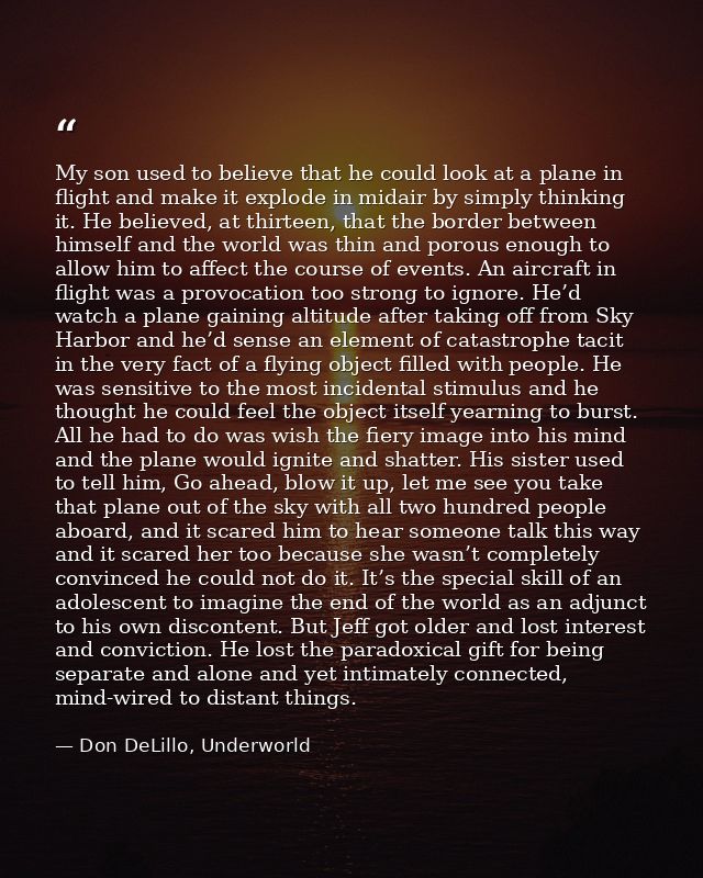 My son used to believe that he could look at a plane in flight and make it explode in midair by simply thinking it. He b — Don DeLillo, Underworld