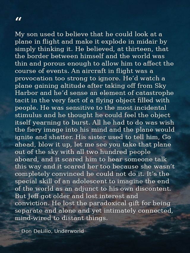 My son used to believe that he could look at a plane in flight and make it explode in midair by simply thinking it. He b — Don DeLillo, Underworld