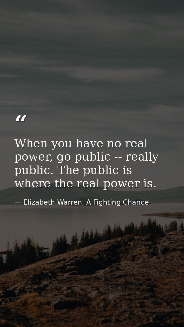 When you have no real power, go public -- really public. The public is where the real power is. — Elizabeth Warren, A Fighting Chance